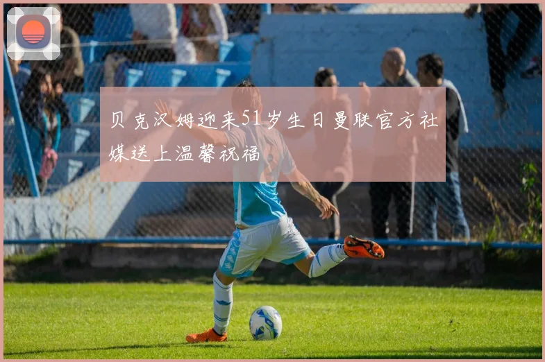 贝克汉姆迎来51岁生日曼联官方社媒送上温馨祝福