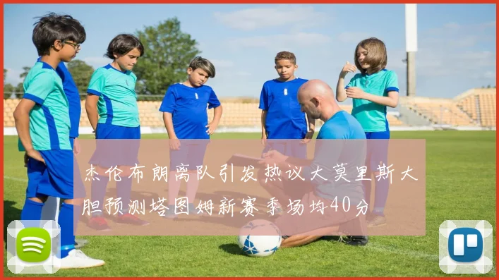 杰伦布朗离队引发热议大莫里斯大胆预测塔图姆新赛季场均40分