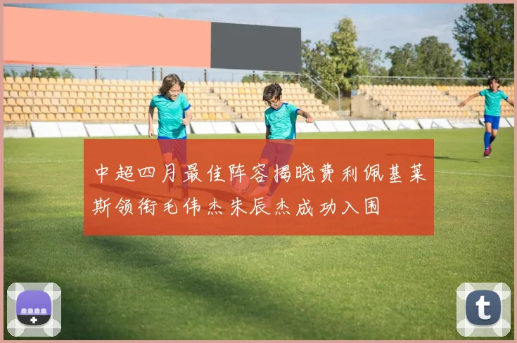 中超四月最佳阵容揭晓费利佩基莱斯领衔毛伟杰朱辰杰成功入围