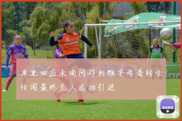 库里回应未询问邓利维字母哥转会传闻最终无人成功引进