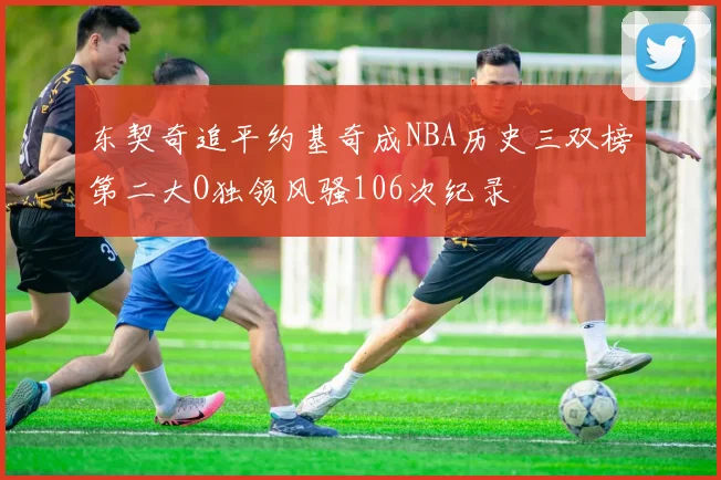 东契奇追平约基奇成NBA历史三双榜第二大O独领风骚106次纪录
