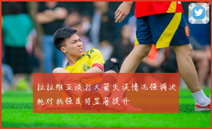 拉拉维亚谈打火箭失误情况强调次轮对抗强度将显著提升