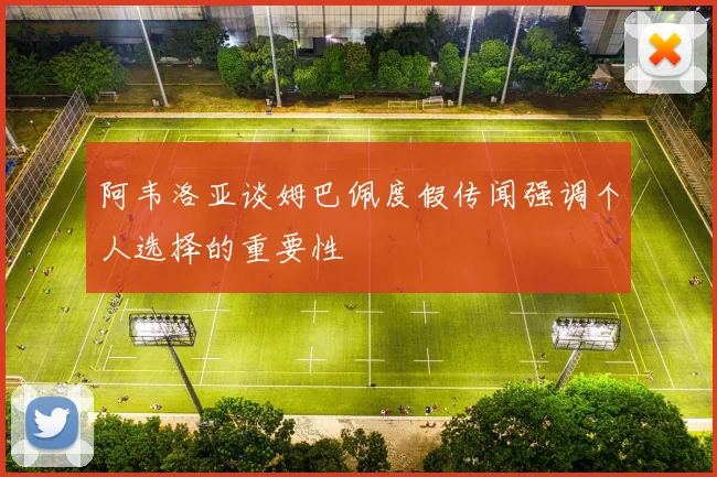 阿韦洛亚谈姆巴佩度假传闻强调个人选择的重要性
