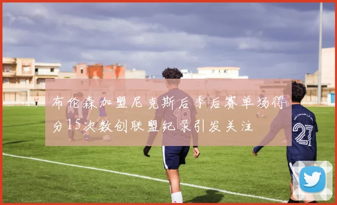 布伦森加盟尼克斯后季后赛单场得分15次数创联盟纪录引发关注