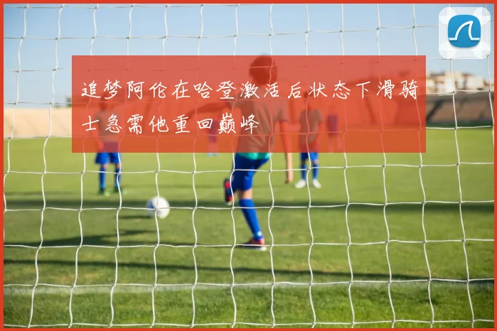 追梦阿伦在哈登激活后状态下滑骑士急需他重回巅峰