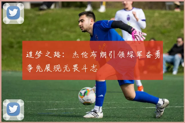 追梦之路：杰伦布朗引领绿军奋勇争先展现无畏斗志