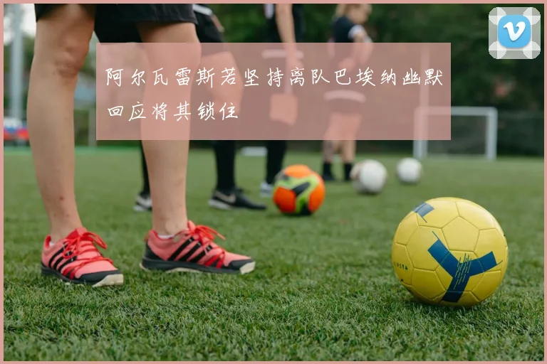 阿尔瓦雷斯若坚持离队巴埃纳幽默回应将其锁住