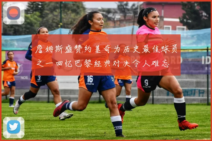 詹姆斯盛赞约基奇为历史最佳球员之一回忆巴黎经典对决令人难忘