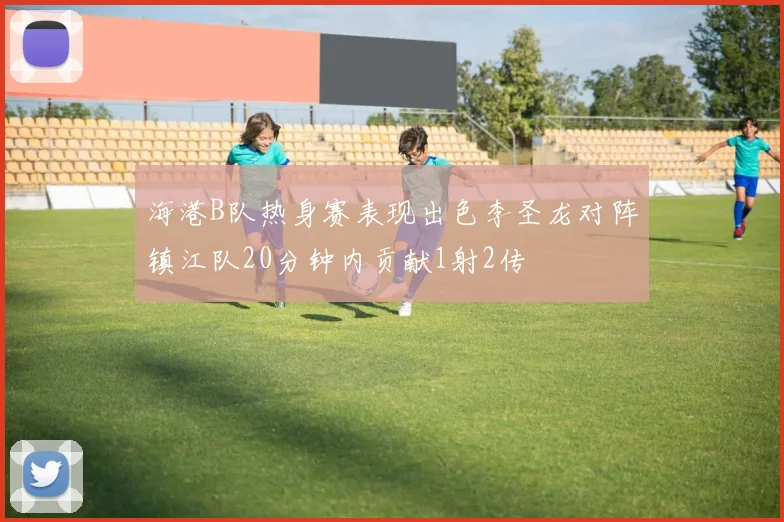 海港B队热身赛表现出色李圣龙对阵镇江队20分钟内贡献1射2传