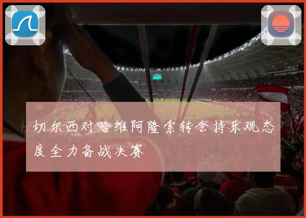 切尔西对哈维阿隆索转会持乐观态度全力备战决赛