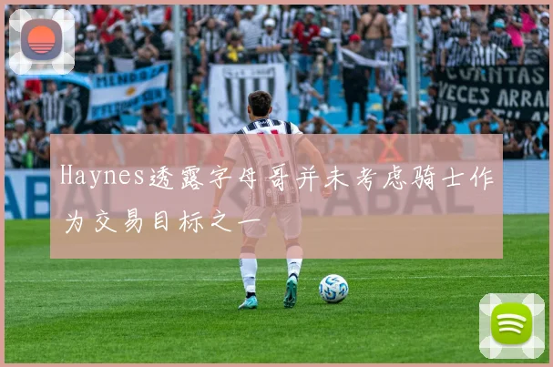 Haynes透露字母哥并未考虑骑士作为交易目标之一