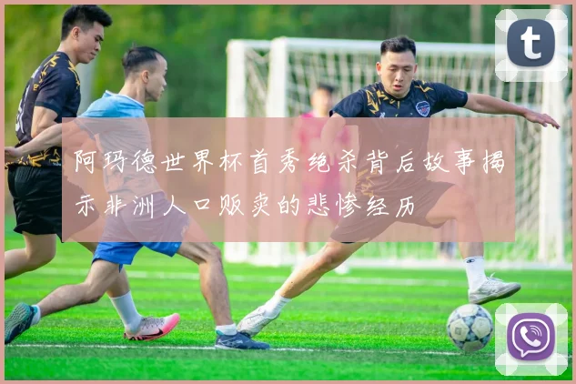 阿玛德世界杯首秀绝杀背后故事揭示非洲人口贩卖的悲惨经历