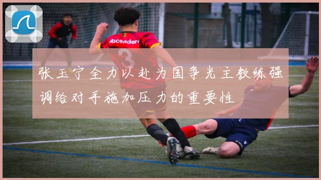 张玉宁全力以赴为国争光主教练强调给对手施加压力的重要性