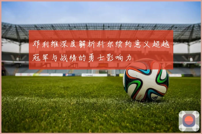 邓利维深度解析科尔续约意义超越冠军与战绩的勇士影响力