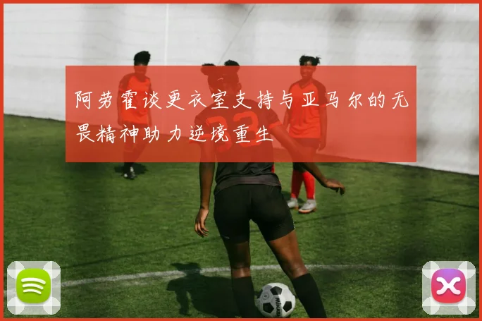 阿劳霍谈更衣室支持与亚马尔的无畏精神助力逆境重生