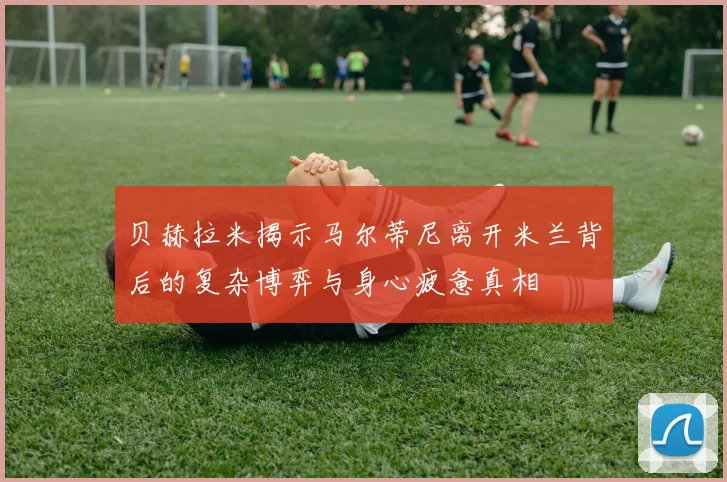 贝赫拉米揭示马尔蒂尼离开米兰背后的复杂博弈与身心疲惫真相