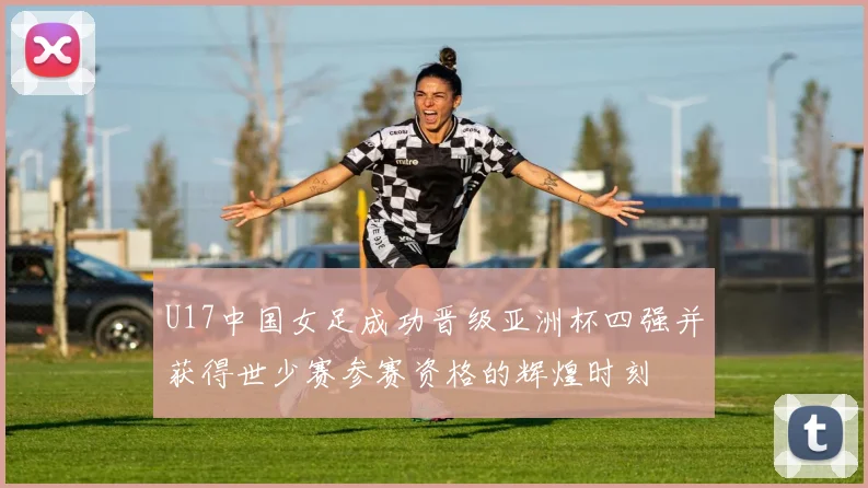 U17中国女足成功晋级亚洲杯四强并获得世少赛参赛资格的辉煌时刻