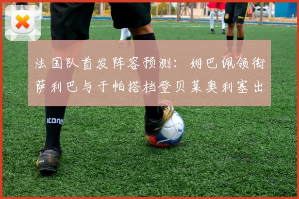 法国队首发阵容预测：姆巴佩领衔萨利巴与于帕搭档登贝莱奥利塞出战