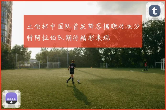 土伦杯中国队首发阵容揭晓对决沙特阿拉伯队期待精彩表现