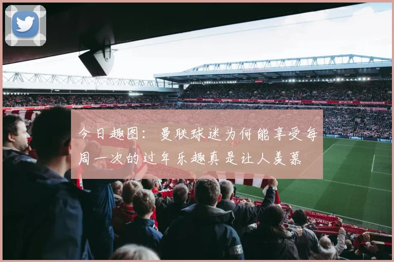 今日趣图：曼联球迷为何能享受每周一次的过年乐趣真是让人羡慕