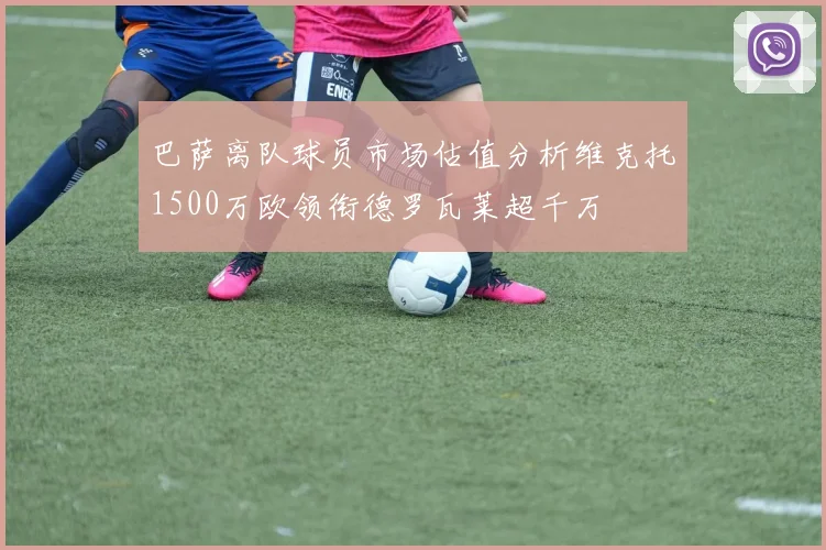 巴萨离队球员市场估值分析维克托1500万欧领衔德罗瓦莱超千万