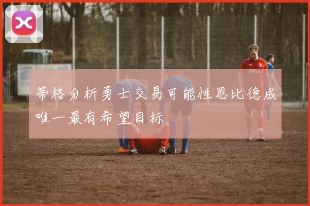 蒂格分析勇士交易可能性恩比德成唯一最有希望目标