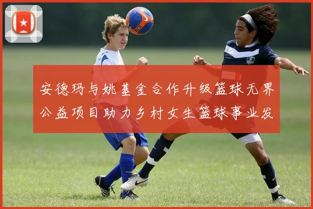 安德玛与姚基金合作升级篮球无界公益项目助力乡村女生篮球事业发展